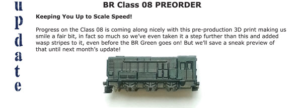 BR CLass 08 PREORDER - Keeping You Up to Scale Speed! Progress on the Class 08 is coming along nicely with this pre-production 3D print making us smile a fair bit, in fact so much so we've even taken it a step further than this and added wasp stripes to it, even before the BR Green goes on! But we'll save a sneak preview of that until next month's update!