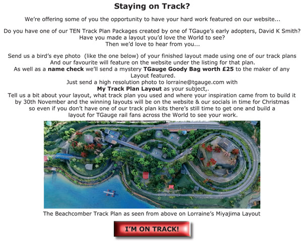 Staying on Track? We're offering some of you the opportunity to have your hard work featured on our website... Do you have one of our TEN Track Plan Packages created by one of TGauge's early adopters, David K Smith? Have you made a layout you'd love the World to see? Then we�d love to hear from you... Send us a bird's eye photo (like the one below) of your finished layout made using one of our track plans and our favourite will feature on the website under the listing for that plan. As well as a name check we'll send a mystery TGauge Goody Bag worth �25 to the maker of any Layout featured. Just send a high resolution photo to lorraine@PROTECTED with 'My Track Plan Layout' as your subject, tell us a bit about your layout, what track plan you used and where your inspiration came from to build it by 30th November and the winning layouts will be on the website & our socials in time for Christmas  so even if you don't have one of our track plan kits there's still time to get one and build a layout for TGauge rail fans across the World to see your work.