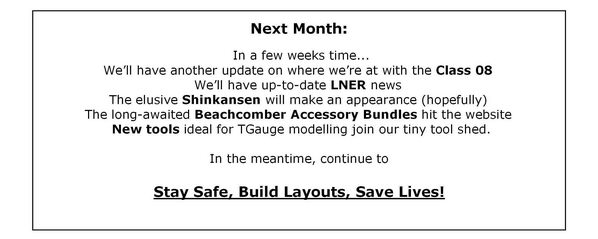Next Month - In a few weeks time... We'll have another update on where we're at with the Class 08; We'll have up-to-date LNER news; The elusive Shinkansen will make an appearance (hopefully); The long-awaited Beachcomber Accessory Bundles hit the website; New tools ideal for TGauge modelling join our tiny tool shed. In the meantime, continue to Stay Safe, Build Layouts, Save Lives!