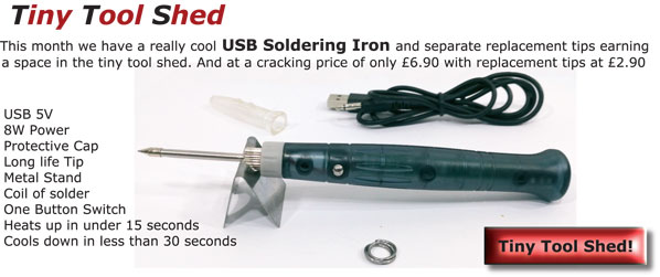 Tiny Tool Shed - This month we have a really cool USB Soldering Iron and separate replacement tips earning a space in the tiny tool shed. And at a cracking price of only £6.90 with replacement tips at £2.90 - USB 5V - 8W Power - Protective Cap - Long life Tip - Metal Stand - Coil of solder - One Button Switch - Heats up in under 15 seconds - Cools down in less than 30 seconds